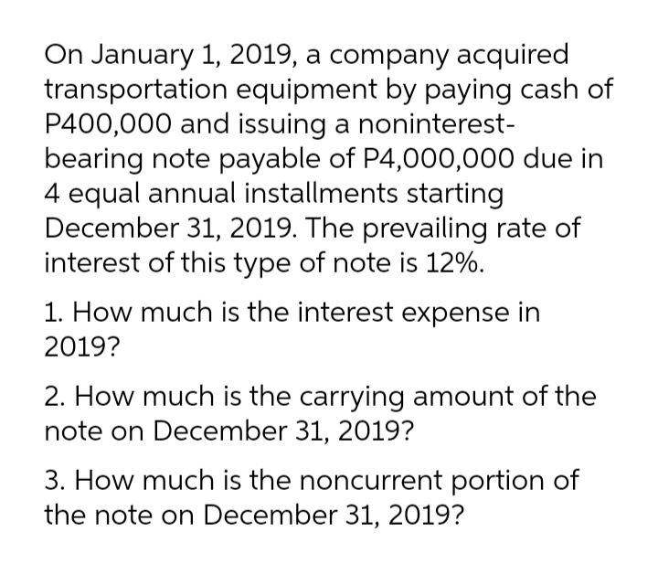 On January 1, 2019, a company acquired
transportation equipment by paying cash of
P400,000 and issuing a noninterest-
bearing note payable of P4,000,000 due in
4 equal annual installments starting
December 31, 2019. The prevailing rate of
interest of this type of note is 12%.
1. How much is the interest expense in
2019?
2. How much is the carrying amount of the
note on December 31, 2019?
3. How much is the noncurrent portion of
the note on December 31, 2019?

