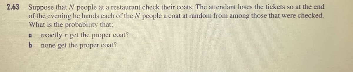 2.63 Suppose that N people at a restaurant check their coats. The attendant loses the tickets so at the end
of the evening he hands each of the N people a coat at random from among those that were checked.
What is the probability that:
exactly r get the
proper
coat?
get
the
proper coat?
none
