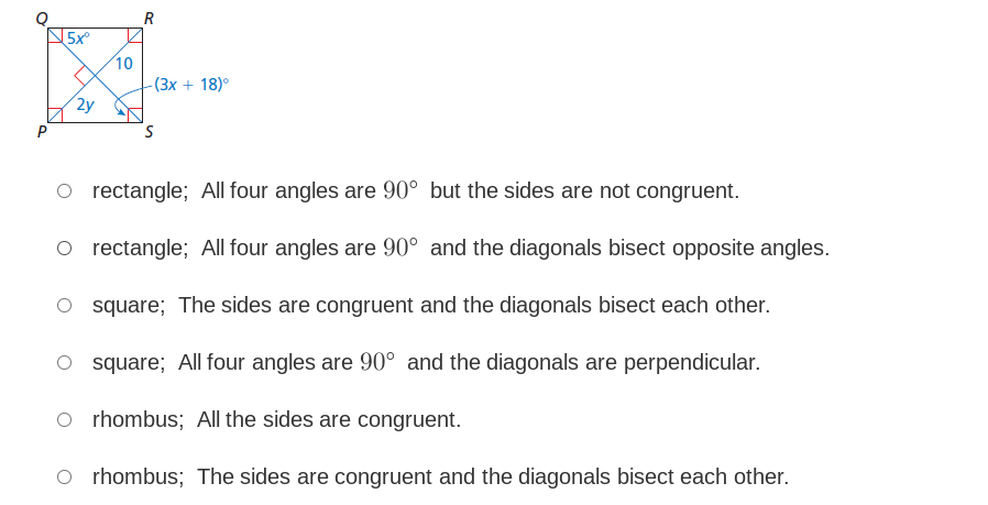 R
10
- (3x + 18)°
2y
P
O rectangle; All four angles are 90° but the sides are not congruent.
O rectangle; All four angles are 90° and the diagonals bisect opposite angles.
O square; The sides are congruent and the diagonals bisect each other.
O square; All four angles are 90° and the diagonals are perpendicular.
O rhombus; All the sides are congruent.
O rhombus; The sides are congruent and the diagonals bisect each other.
