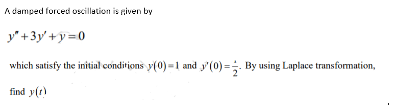 A damped forced oscillation is given by
y" +3y'+y = 0
which satisfy the initial conditions y(0)=1 and y'(0) =÷. By using Laplace transformation,
find y(t)
