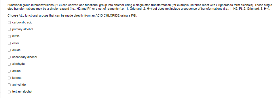 Functional group interconversions (FGI) can convert one functional group into another using a single step transformation (for example, ketones react with Grignards to form alcohols). These single
step transformations may be a single reagent (i.e., H2 and Pt) or a set of reagents (i.e., 1. Grignard, 2. H+) but does not include a sequence of transformations (i.e., 1. H2, Pt; 2. Grignard; 3. H+).
Choose ALL functional groups that can be made directly from an ACID CHLORIDE using a FGI.
O carboxylic acid
O primary alcohol
O nitrile
O ester
O amide
O secondary alcohol
O aldehyde
O amine
O ketone
O anhydride
O tertiary alcohol
