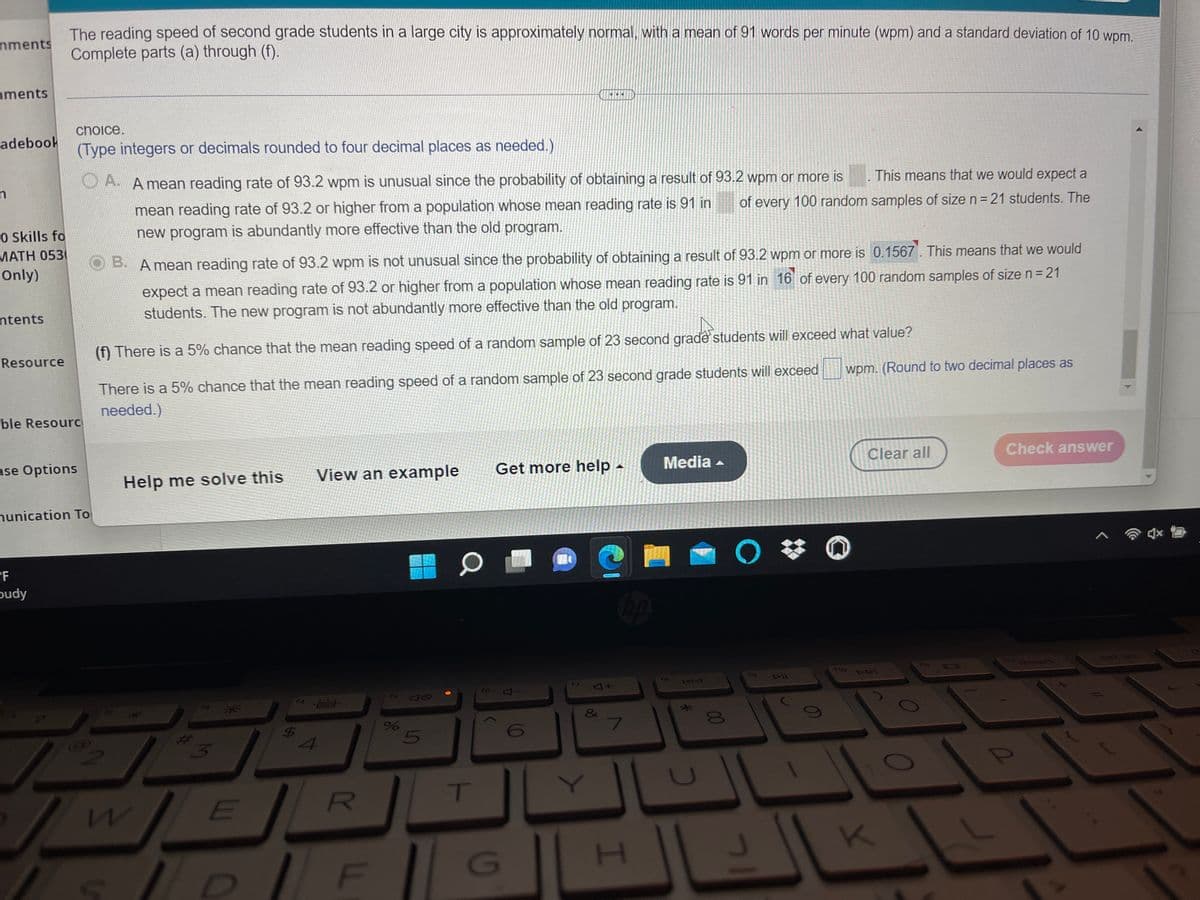 The reading speed of second grade students in a large city is approximately normal, with a mean of 91 words per minute (wpm) and a standard deviation of 10 wpm.
Complete parts (a) through (f).
nments
nments
choice.
adebook
(Type integers or decimals rounded to four decimal places as needed.)
O A. A mean reading rate of 93.2 wpm is unusual since the probability of obtaining a result of 93.2 wpm or more is
This means that we would expect a
mean reading rate of 93.2 or higher from a population whose mean reading rate is 91 in
of every 100 random samples of size n = 21 students. The
O Skills fo
MATH 0530
Only)
new program is abundantly more effective than the old program.
B. A mean reading rate of 93.2 wpm is not unusual since the probability of obtaining a result of 93.2 wpm or more is 0.1567. This means that we would
expect a mean reading rate of 93.2 or higher from a population whose mean reading rate is 91 in 16 of every 100 random samples of size n= 21
students. The new program is not abundantly more effective than the old program.
ntents
(f) There is a 5% chance that the mean reading speed of a random sample of 23 second grade students will exceed what value?
Resource
wpm. (Round to two decimal places as
There is a 5% chance that the mean reading speed of a random sample of 23 second grade students will exceed
needed.)
ble Resourc
ase Options
View an example
Get more help -
Media -
Clear all
Check answer
Help me solve this
nunication To
PF
pudy
112
Drt sc
insert
ho
ro
44
C
T
E
G
00
5
96
25
