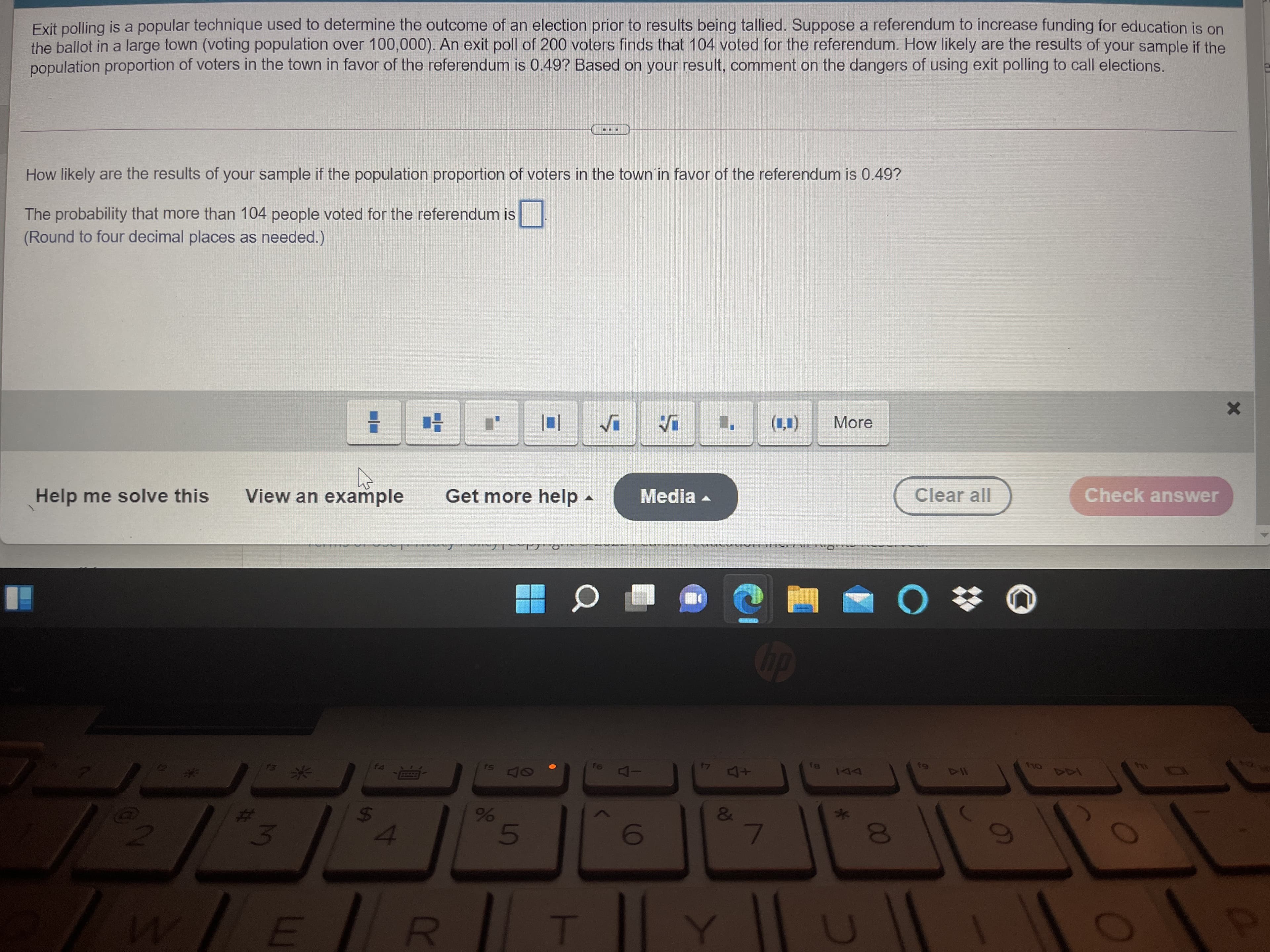 r6 4-
dy
抄 ○
Check answer
Clear all
Media
Get more help
View an example
Help me solve this
(11)
More
(Round four decimal places as needed.)
The more than 104 people voted for the referendum is
How li are the results of your sample if the population proportion of voters in the town in favor of the referendum is 0.49?
population of voters in the town in favor of the referendum is 0.49? Based on your result, comment on the dangers of using exit polling to call elections.
the bal in a large town (voting population over 100,000). An exit poll of 200 voters finds that 104 voted for the referendum. How likely are the results of your sample if the
Exit polli is a popular technique used to determine the outcome of an election prior to results being tallied. Suppose a referendum to increase funding for education is on
%23
51
00
