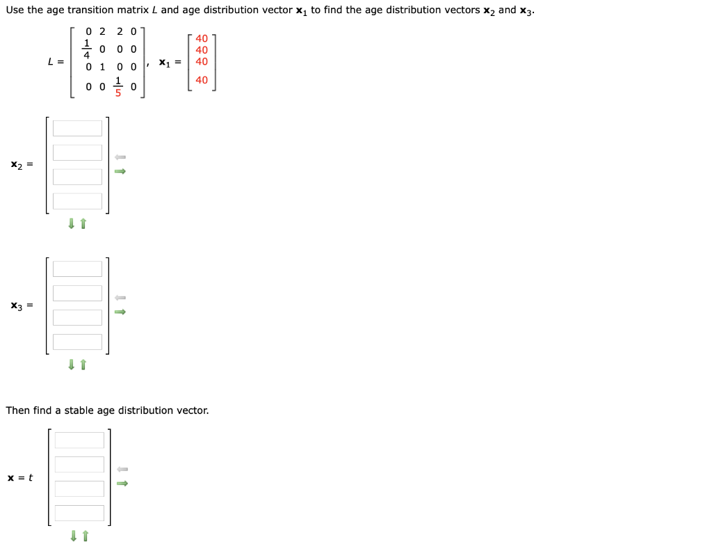 Use the age transition matrix L and age distribution vector x, to find the age distribution vectors x, and x3.
0 2
2 0
0 0 0
4
40
40
L =
40
0 1
0 0 X1 =
40
0 0
X3 =
Then find a stable age distribution vector.
x = t
I 1
