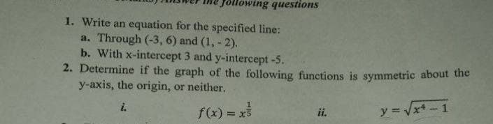 Howing questions
1. Write an equation for the specified line:
a. Through (-3, 6) and (1, - 2).
b. With x-intercept 3 and y-intercept -5.
2. Determine if the graph of the following functions is symmetric about the
y-axis, the origin, or neither.
i.
f(x) = x3
ii.
y = Vx -1
