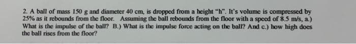 2. A ball of mass 150 g and diameter 40 cm, is dropped from a height "h". It's volume is compressed by
25% as it rebounds from the floor. Assuming the ball rebounds from the floor with a speed of 8.5 m/s, a.)
What is the impulse of the ball? B.) What is the impulse force acting on the ball? And c.) how high does
the ball rises from the floor?
