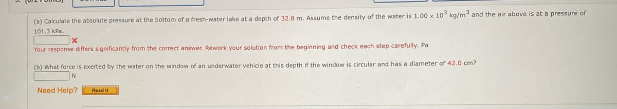 (a) Calculate the absolute pressure at the bottom of a fresh-water lake at a depth of 32,8 m. Assume the density of the water is 1.00 x 10 kg/m and the air above is at a pressure of
101.3 kPa.
Your response differs significantly from the correct answer. Rework your solution from the beginning and check each step carefully. Pa
(b) What force is exerted by the water on the window of an underwater vehicle at this depth if the window is circular and has a diameter of 42.0 cm?
N
Need Help?
Read It
