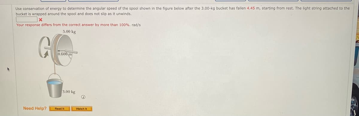 Use conservation of energy to determine the angular speed of the spool shown in the figure below after the 3.00-kg bucket has fallen 4.45 m, starting from rest. The light string attached to the
bucket is wrapped around the spool and does not slip as it unwinds.
Your response differs from the correct answer by more than 100%, rad/s
5.00 kg
0.600 m
3.00 kg
Need Help?
Read It
Watch It
