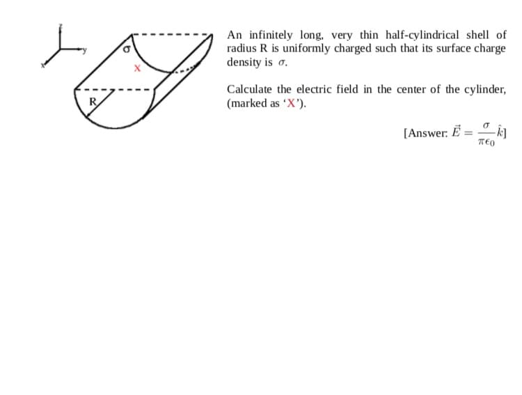 An infinitely long. very thin half-cylindrical shell of
radius R is uniformly charged such that its surface charge
density is o.
Calculate the electric field in the center of the cylinder,
(marked as 'X').
[Answer: Ë
TEO
