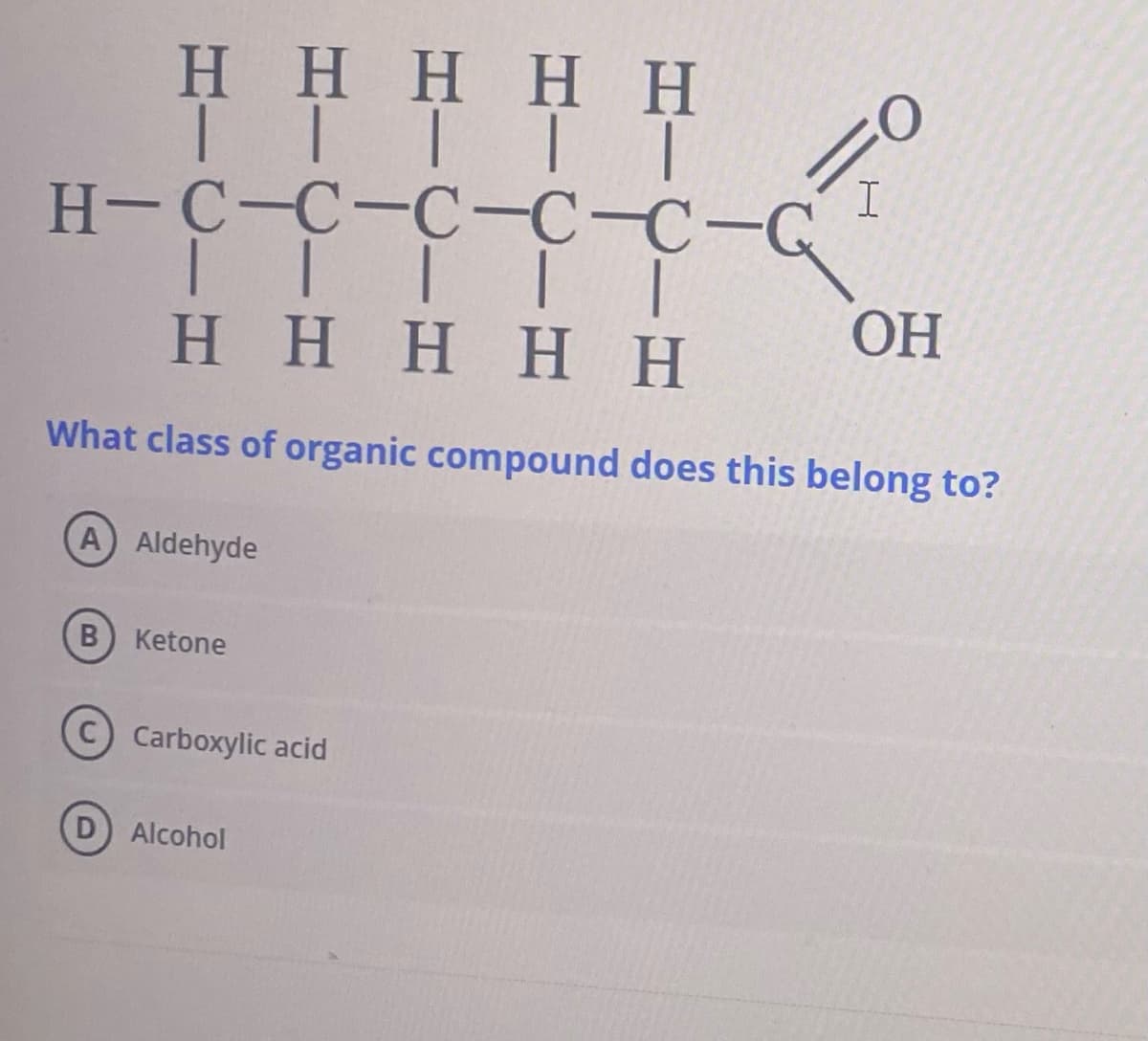 Η Η Η Η Η
ΤΙΤΤΤ
H-C-C-C-CC-G I
| | | |
Η Η Η Η Η
|
OH
What class of organic compound does this belong to?
A) Aldehyde
Β
Ketone
Carboxylic acid
Alcohol
ά
Ὁ
Η