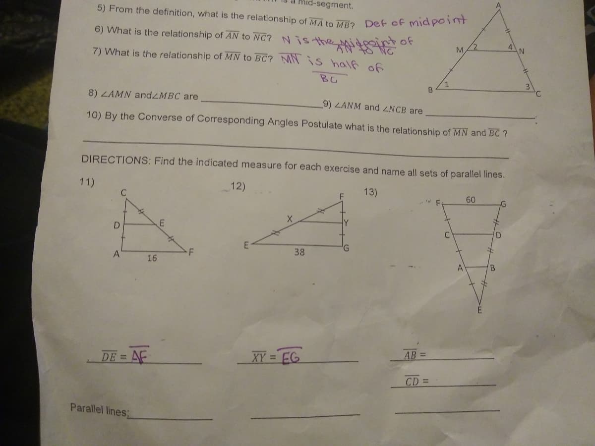 mid-segment.
5) From the definition, what is the relationship of MA to ME2 Det of midpon
6) What is the relationship of AN to NC? Nis the
李
7) What is the relationship of MN to BC? MN iS half of
of
BG
1
B
8) LAMN andZMBC are
9) ZANM and ZNCB are
10) By the Converse of Corresponding Angles Postulate what is the relationship of MN and BC ?
DIRECTIONS: Find the indicated measure for each exercise and name all sets of parallel lines.
11)
12)
13)
60
D.
38
16
B.
AB =
DE = AF
XY = EG
%3D
CD =
Parallel lines:
