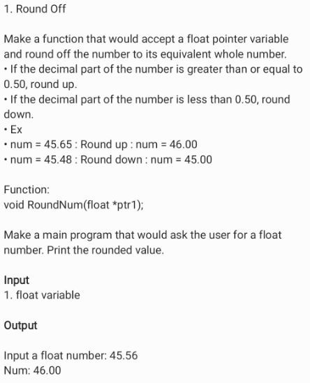 1. Round Off
Make a function that would accept a float pointer variable
and round off the number to its equivalent whole number.
• If the decimal part of the number is greater than or equal to
0.50, round up.
• If the decimal part of the number is less than 0.50, round
down.
• Ex
• num = 45.65: Round up : num = 46.00
• num = 45.48 : Round down : num = 45.00
Function:
void RoundNum(float *ptr1);
Make a main program that would ask the user for a float
number. Print the rounded value.
Input
1. float variable
Output
Input a float number: 45.56
Num: 46.00
