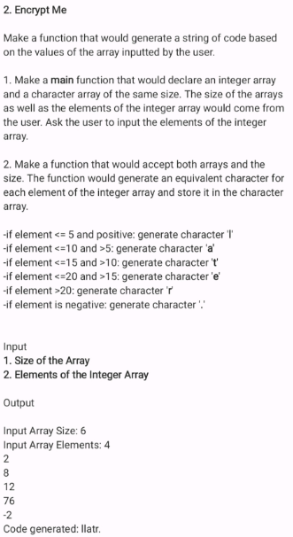 2. Encrypt Me
Make a function that would generate a string of code based
on the values of the array inputted by the user.
1. Make a main function that would declare an integer array
and a character array of the same size. The size of the arrays
as well as the elements of the integer array would come from
the user. Ask the user to input the elements of the integer
array.
2. Make a function that would accept both arrays and the
size. The function would generate an equivalent character for
each element of the integer array and store it in the character
array.
-if element <= 5 and positive: generate character "
-if element <=10 and >5: generate character 'a'
-if element <=15 and >10: generate character t
-if element <=20 and >15: generate character 'e'
-if element >20: generate character 'r
-if element is negative: generate character !
Input
1. Size of the Array
2. Elements of the Integer Array
Output
Input Array Size: 6
Input Array Elements: 4
2
8
12
76
-2
Code generated: Ilatr.
