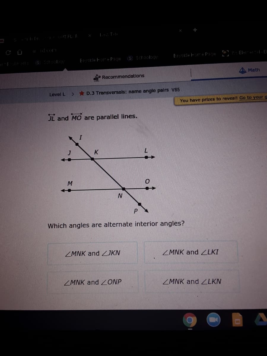 Eside ForE Pege
S Schoology
Math
Recommendations
Level L
* D.3 Transversals: name angle palrs V85
You have prizes to reveal Go to your g
L and MO are parallel lines.
7.
M.
Which angles are alternate interior angles?
ZMNK and JKN
ZMNK and LKI
ZMNK and ONP
ZMNK and ZLKN
