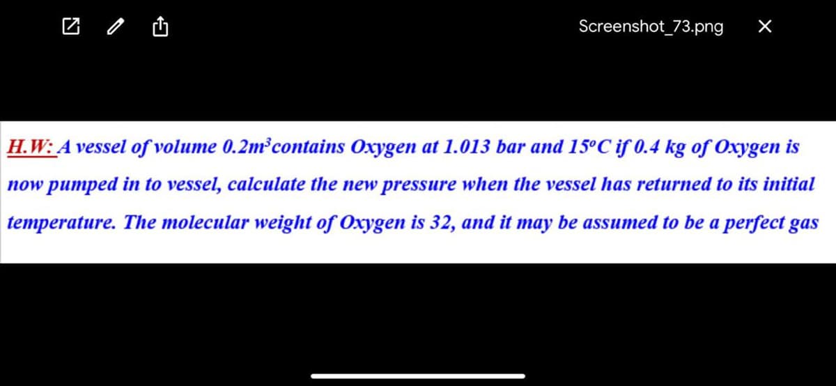 Screenshot_73.png
X
H.W: A vessel of volume 0.2m³ contains Oxygen at 1.013 bar and 15°C if 0.4 kg of Oxygen is
now pumped in to vessel, calculate the new pressure when the vessel has returned to its initial
temperature. The molecular weight of Oxygen is 32, and it may be assumed to be a perfect gas