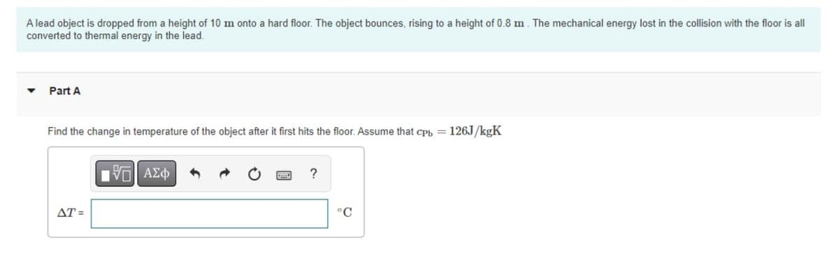 A lead object is dropped from a height of 10 m onto a hard floor. The object bounces, rising to a height of 0.8 m. The mechanical energy lost in the collision with the floor is all
converted to thermal energy in the lead.
Part A
Find the change in temperature of the object after it first hits the floor. Assume that cpb = 126J/kgK
17 ΑΣΦ
?
AT=
°C