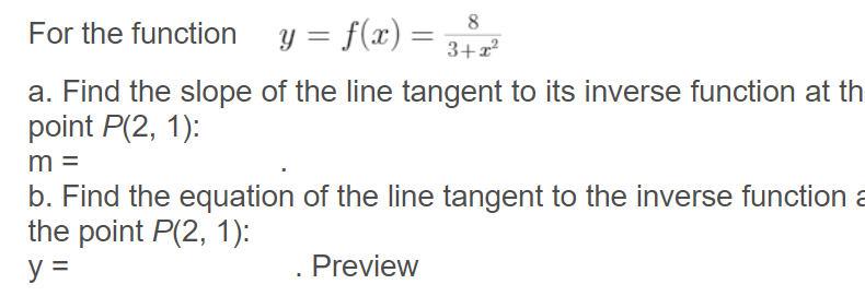 For the function y = f(x) =
8
3+x?
a. Find the slope of the line tangent to its inverse function at th
point P(2, 1):
m =
b. Find the equation of the line tangent to the inverse function a
the point P(2, 1):
y =
Preview
