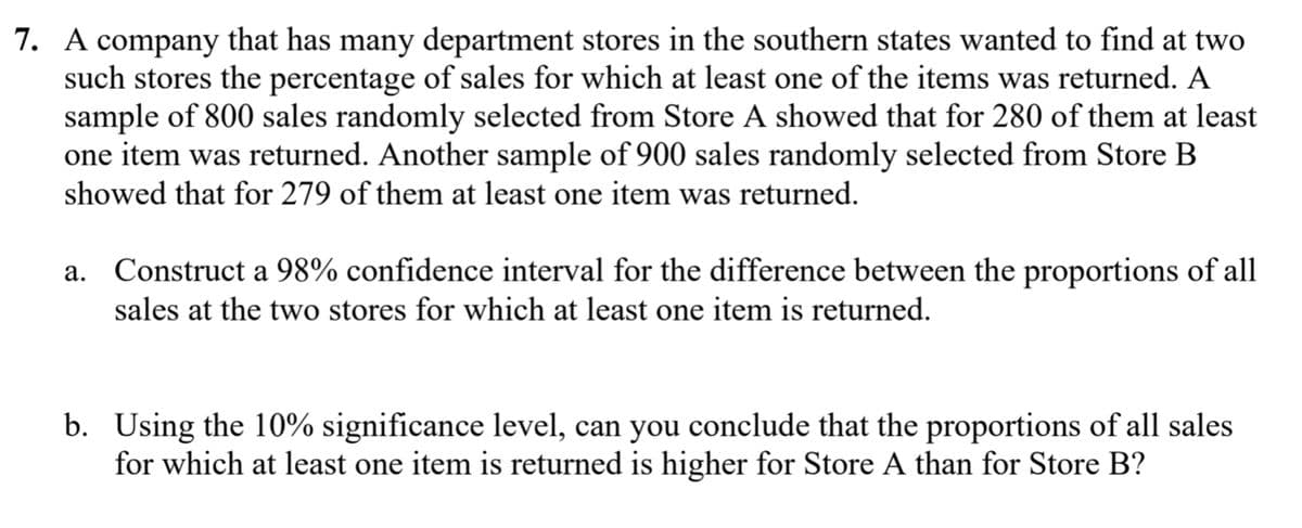 7. A company that has many department stores in the southern states wanted to find at two
such stores the percentage of sales for which at least one of the items was returned. A
sample of 800 sales randomly selected from Store A showed that for 280 of them at least
one item was returned. Another sample of 900 sales randomly selected from Store B
showed that for 279 of them at least one item was returned.
a. Construct a 98% confidence interval for the difference between the proportions of all
sales at the two stores for which at least one item is returned.
b. Using the 10% significance level, can you conclude that the proportions of all sales
for which at least one item is returned is higher for Store A than for Store B?