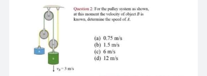 Question 2: For the pulley system as shown,
at this moment the velocity of object B is
known, determine the speed of A.
(a) 0.75 m/s
(b) 1.5 m/s
(c) 6 m/s
(d) 12 m/s
-3 m's
