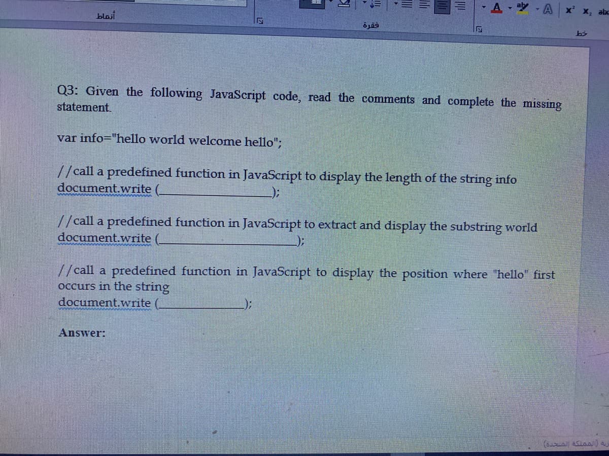 , aby
A x x, abc
blasi
Q3: Given the following JavaScript code, read the comments and complete the missing
statement.
var info="hello world welcome hello";
//call a predefined function in JavaScript to display the length of the string info
document.write
//call a predefined function in JavaScript to extract and display the substring world
document.write
//call a predefined function in JavaScript to display the position where "hello" first
occurs in the string
document.write
:-
Answer:
(s Slaa) a
