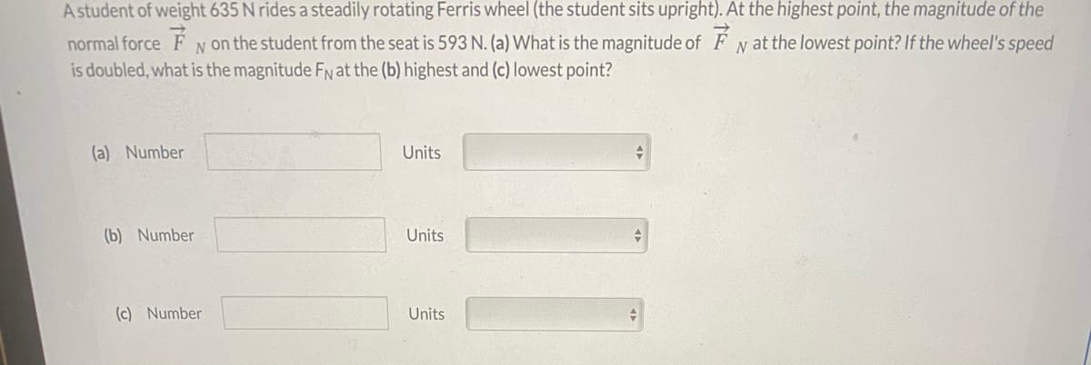A student of weight 635 N rides a steadily rotating Ferris wheel (the student sits upright). At the highest point, the magnitude of the
normal force F N on the student from the seat is 593 N. (a) What is the magnitude of F y at the lowest point? If the wheel's speed
is doubled, what is the magnitude FN at the (b) highest and (c) lowest point?
(a) Number
Units
(b) Number
Units
(c) Number
Units
