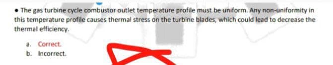 • The gas turbine cycie combustor outlet temperature profile must be uniform. Any non-uniformity in
this temperature profile causes thermal stress on the turbine blades, which could lead to decrease the
thermal efficiency.
a. Correct.
b. Incorrect.
