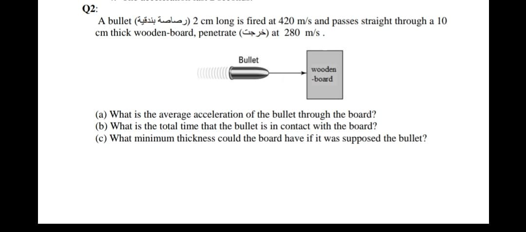 Q2:
A bullet (si, Loksj) 2 cm long is fired at 420 m/s and passes straight through a 10
cm thick wooden-board, penetrate (~→i) at 280 m/s .
Bullet
wooden
-board
(a) What is the average acceleration of the bullet through the board?
(b) What is the total time that the bullet is in contact with the board?
(c) What minimum thickness could the board have if it was supposed the bullet?
