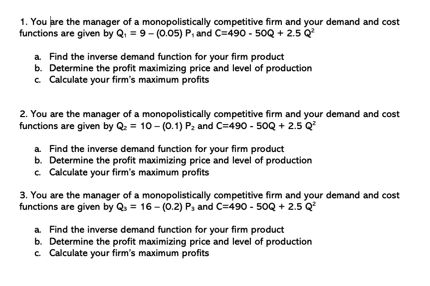 1. You are the manager of a monopolistically competitive firm and your demand and cost
functions are given by Q, = 9 - (0.05) P, and C=490 - 50Q + 2.5 Q?
a. Find the inverse demand function for your firm product
b. Determine the profit maximizing price and level of production
c. Calculate your firm's maximum profits
2. You are the manager of a monopolistically competitive firm and your demand and cost
functions are given by Q2 = 10 - (0.1) P2 and C=490 - 50Q + 2.5 Q?
a. Find the inverse demand function for your firm product
b. Determine the profit maximizing price and level of production
c. Calculate your firm's maximum profits
3. You are the manager of a monopolistically competitive firm and your demand and cost
functions are given by Q3 = 16 – (0.2) P3 and C=490 - 50Q + 2.5 Q?
a. Find the inverse demand function for your firm product
b. Determine the profit maximizing price and level of production
c. Calculate your firm's maximum profits
