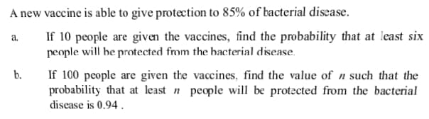 A new vaccine is able to give protection to 85% of bacterial disease.
If 10 people are given the vaccines, find the probability that at least six
people will he protected from the hacterial disease.
If 100 people are given the vaccines, find the value of n such that the
probability that at least n people will be protected from the bacterial
disease is 0.94.
a.
b.
