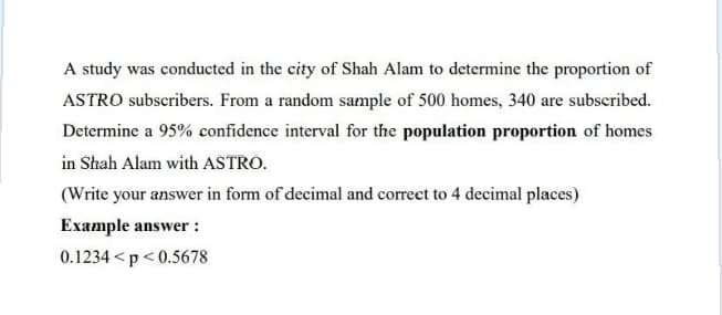 A study was conducted in the city of Shah Alam to determine the proportion of
ASTRO subscribers. From a random sample of 500 homes, 340 are subscribed.
Determine a 95% confidence interval for the population proportion of homes
in Shah Alam with ASTRO.
(Write your answer in form of decimal and correct to 4 decimal places)
Example answer :
0.1234 <p<0.5678
