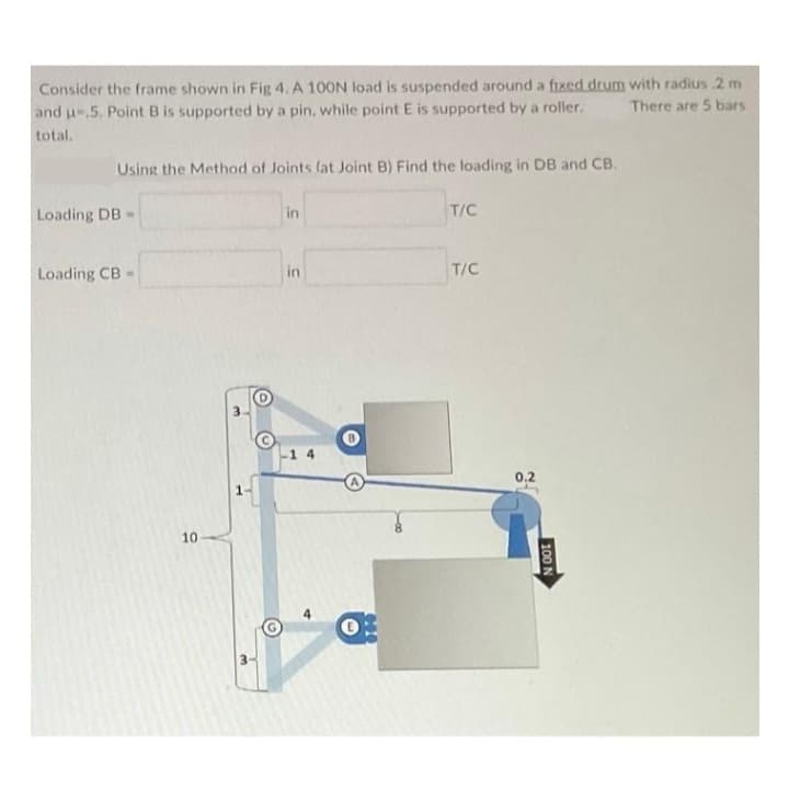 Consider the frame shown in Fig 4. A 100N load is suspended around a fixed drum with radius 2 m
There are 5 bars
and u-,5. Point B is supported by a pin, while point E is supported by a roller.
total.
Using the Method of Joints (at Joint B) Find the loading in DB and CB.
Loading DB
Loading CB-
10
in
in
T/C
T/C
0,2
100 N