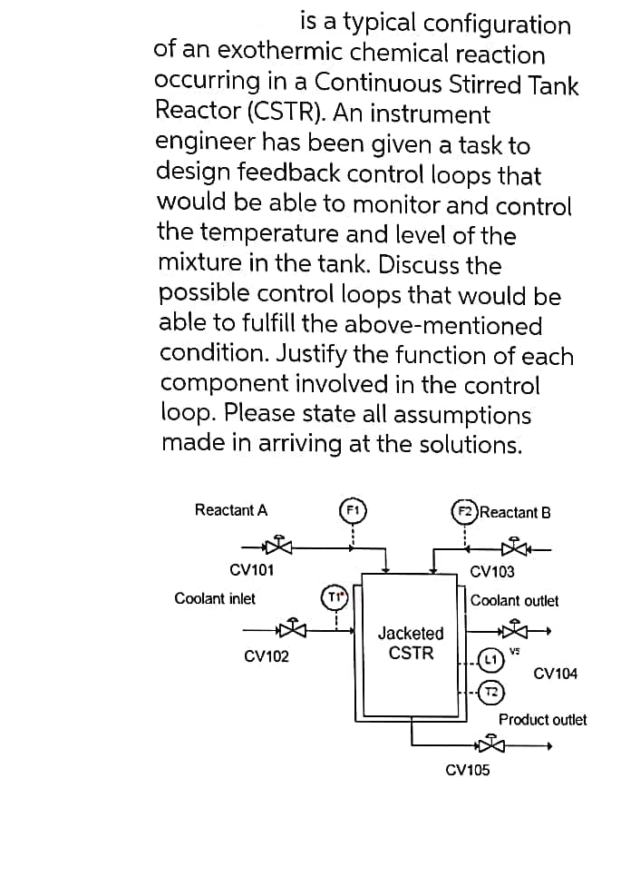 is a typical configuration
of an exothermic chemical reaction
occurring in a Continuous Stirred Tank
Reactor (CSTR). An instrument
engineer has been given a task to
design feedback control loops that
would be able to monitor and control
the temperature and level of the
mixture in the tank. Discuss the
possible control loops that would be
able to fulfill the above-mentioned
condition. Justify the function of each
component involved in the control
loop. Please state all assumptions
made in arriving at the solutions.
Reactant A
CV101
Coolant inlet
CV102
Jacketed
CSTR
F2 Reactant B
CV103
Coolant outlet
CV105
V5
CV104
Product outlet