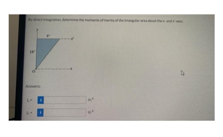 By direct integration, determine the moments of inertia of the triangular area about the x-and x-axes.
16"
Answers:
8"
in 4