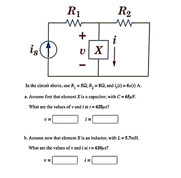 is
V=
R₁
+
V=
+01
v| X
In the circuit above, use R₁ = 52, R₂ = 89, and i,(t) = 6u(t) A.
a. Assume first that element X is a capacitor, with C = 65µF.
What are the values of vand i at 1 = 620µs?
i=
R₂
b. Assume now that element X is an inductor, with L = 5.7mH.
What are the values of vand i at t = 620μs?
i=