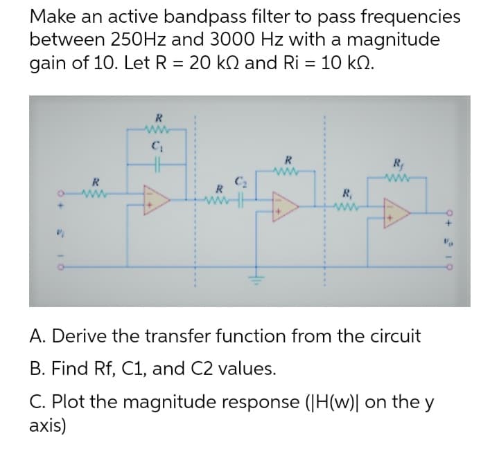 Make an active bandpass filter to pass frequencies
between 250Hz and 3000 Hz with a magnitude
gain of 10. Let R = 20 kN and Ri = 10 kn.
I
R
www
R
C₁
R
C₂
R
www
R₁
R₂
www
A. Derive the transfer function from the circuit
B. Find Rf, C1, and C2 values.
C. Plot the magnitude response (H(w)| on the y
axis)