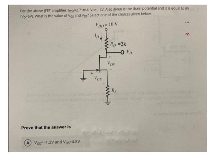 For the above JFET amplifier. loss=2.71 mA, Vp=-4V. Also given is the drain potential and it is equal to 6V
(Vo=6V). What is the value of VGs and Vos? Select one of the choices given below.
VDD= 10 V
24
Prove that the answer is
A VGS-1.2V and Vos=4.8V
VGS
www
Rp =3k
+
Vps
www.
Rs
-OVD
***
3