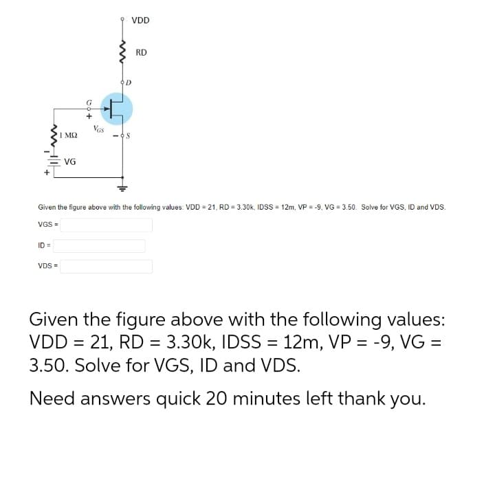 114
ΙΜΩ
=VG
+
VDS =
Vas
VDD
RD
Given the figure above with the following values: VDD = 21, RD = 3.30k, IDSS= 12m, VP = -9, VG = 3.50. Solve for VGS, ID and VDS.
VGS =
Given the figure above with the following values:
VDD = 21, RD = 3.30k, IDSS = 12m, VP = -9, VG =
3.50. Solve for VGS, ID and VDS.
Need answers quick 20 minutes left thank you.