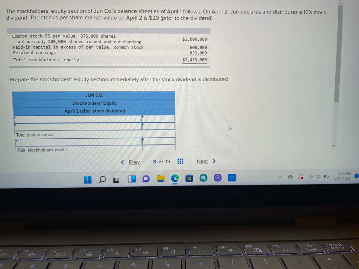 The stockholders' equity section of Jun Co's balance sheet as of April 1 follows. On April 2, Jun declares and distributes a 10% stock
dividend. The stock's per share market value on April 2 is $20 (prior to the dividend).
Common stock-$5 par value, 375,e00 shares
authorized, 200,e00 shares issued and outstanding
Paid-in capital in excess of par value, common stock
Retained earnings
$1,000,000
600,e00
833, еee
$2,433,000
Total stockholders' equity
Prepare the stockholders' equity section immediately after the stock dividend is distributed.
JUN CO.
Stockholders' Equity
April 2 (after stock dividend)
Total paid-in capital
Total stockholders' eauity
< Prev
8 of 19
Next >
8:40 PM
3/27/2022
Fn
Lock
Insert
Prt Sc
F9
F10
F11
F12
F7
F8
F4
E5
F6
+
%23
%24
