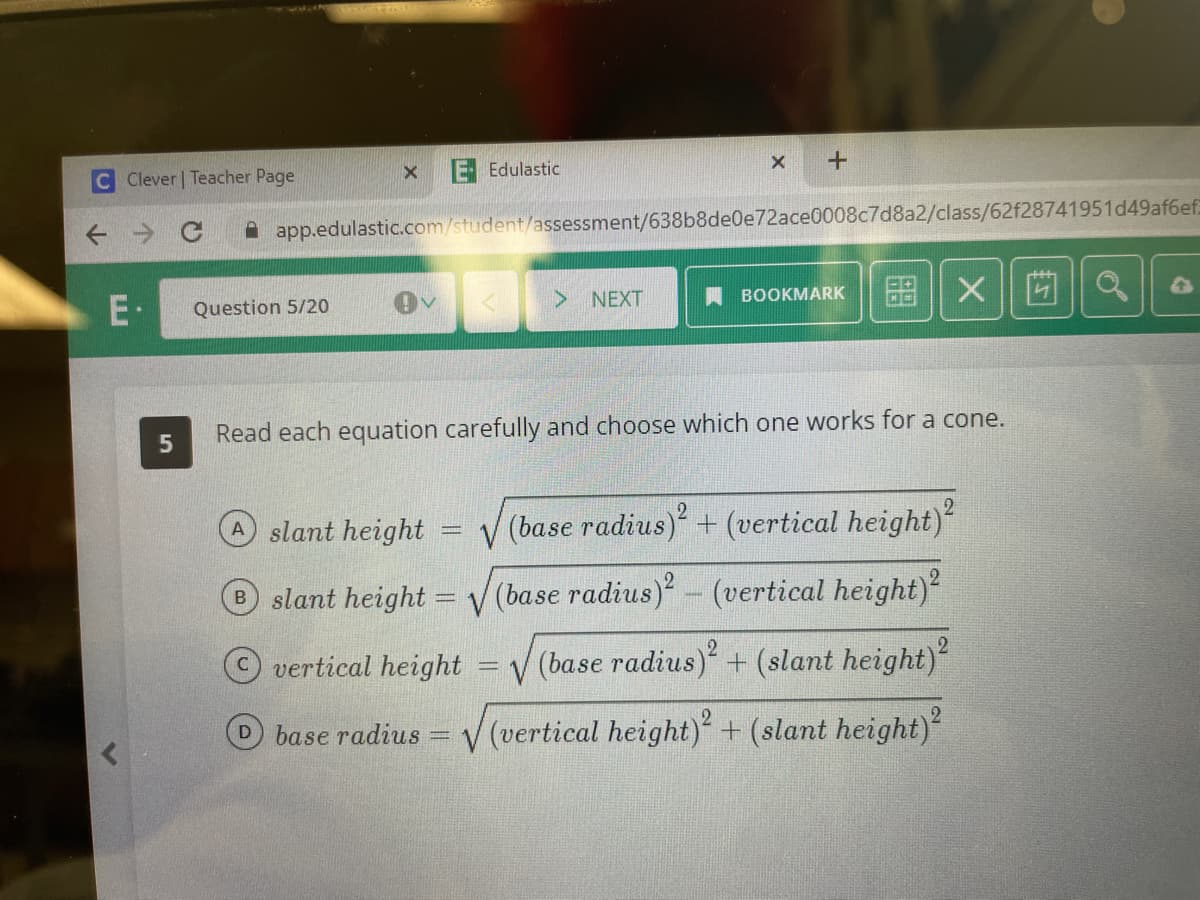 Clever | Teacher Page
E.
5
X E Edulastic
Question 5/20
app.edulastic.com/student/assessment/638b8de0e72ace0008c7d8a2/class/62f28741951d49af6ef
DV
X +
> NEXT
BOOKMARK
Xa
Read each equation carefully and choose which one works for a cone.
A slant height
√(base radius)² + (vertical height)²
B slant height = √ (base radius)² - (vertical height)²
vertical height √(base radius)² + (slant height)²
base radius = √(vertical height)2 + (slant height)²