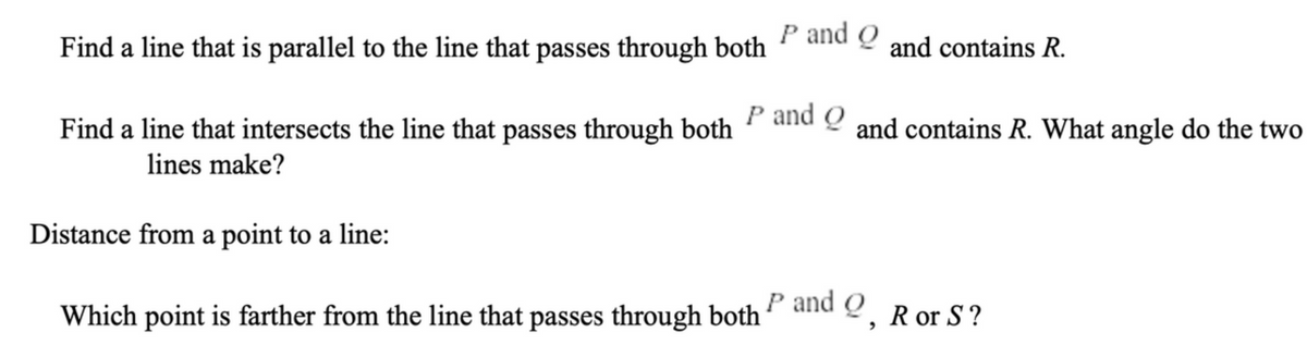 Find a line that is parallel to the line that passes through both
P and Q
and contains R.
Find a line that intersects the line that passes through both P and Q and contains R. What angle do the two
lines make?
Distance from a point to a line:
Which point is farther from the line that passes through both 9, R or S?
P and