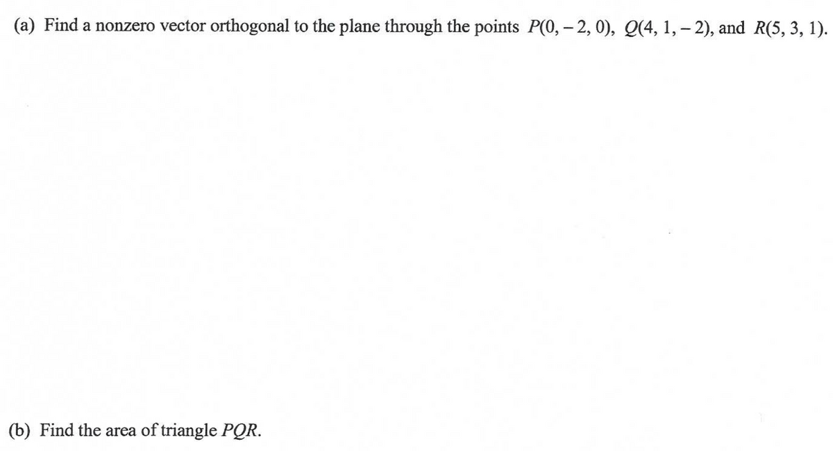 (a) Find a nonzero vector orthogonal to the plane through the points P(0, - 2, 0), Q(4, 1, – 2), and R(5, 3, 1).
(b) Find the area of triangle PQR.
