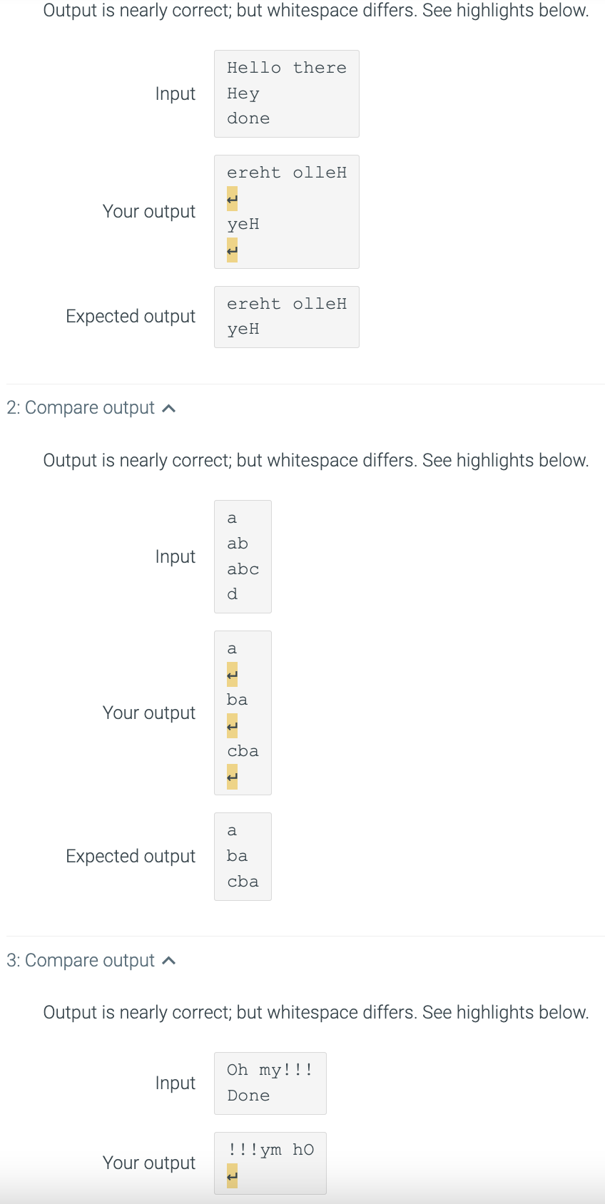 Output is nearly correct; but whitespace differs. See highlights below.
Hello there
Input
Неу
done
ereht olleH
Your output
yeH
ereht olleH
Expected output
ye
2: Compare output a
Output is nearly correct; but whitespace differs. See highlights below.
a
ab
Input
abc
a
ba
Your output
cba
a
Expected output
ba
cba
3: Compare output ^
Output is nearly correct; but whitespace differs. See highlights below.
Oh my!!!
Input
Done
!!! ym ho
Your output
