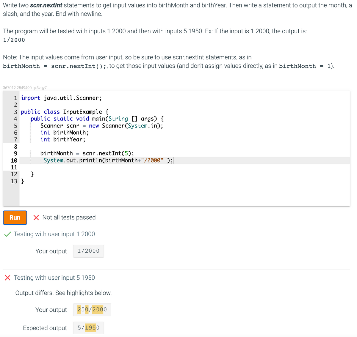 Write two scnr.nextInt statements to get input values into birthMonth and birthYear. Then write a statement to output the month, a
slash, and the year. End with newline.
The program will be tested with inputs 1 2000 and then with inputs 5 1950. Ex: If the input is 1 2000, the output is:
1/2000
Note: The input values come from user input, so be sure to use scnr.nextInt statements, as in
birthMonth
scnr.nextInt();,to get those input values (and don't assign values directly, as in birthMonth =
1).
367012.2549490.qx3zqy7
1 import java.util.Scanner;
3 public class InputExample {
public static void main(String [] args) {
Scanner scnr = new Scanner(System.in);
int birthMonth;
int birthYear;
4
7
birthMonth
scnr.nextInt(5);
System.out.println(birthMonth+"/2000" );
10
11
}
13 }
12
Run
X Not all tests passed
V Testing with user input 1 2000
Your output
1/2000
X Testing with user input 5 1950
Output differs. See highlights below.
Your output
250/2000
Expected output
5/1950
