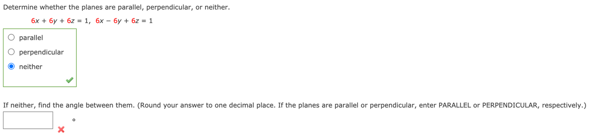 Determine whether the planes are parallel, perpendicular, or neither.
бх + 6у + 6z
1, 6х — бу+ 6z 3D 1
O parallel
O perpendicular
neither
If neither, find the angle between them. (Round your answer to one decimal place. If the planes are parallel or perpendicular, enter PARALLEL or PERPENDICULAR, respectively.)
