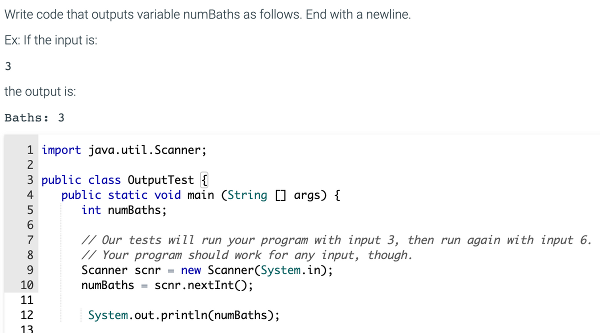 Write code that outputs variable numBaths as follows. End with a newline.
Ex: If the input is:
3
the output is:
Baths: 3
1 import java.util.Scanner;
2
3 public class OutputTest {
public static void main (String [] args) {
int numBaths;
4
5
// Our tests will run your program with input 3, then run again with input 6.
// Your program should work for any input, though.
7
8
new Scanner(System.in);
scnr.nextInt();
9.
Scanner scnr =
10
numBaths
%3D
11
12
System.out.println(numBaths);
13
