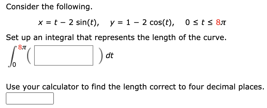 Consider the following.
x = t – 2 sin(t), y = 1 – 2 cos(t), 0 < t < 87
Set up an integral that represents the length of the curve.
dt
Use your calculator to find the length correct to four decimal places.
