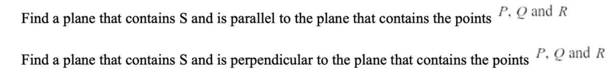 Find a plane that contains S and is parallel to the plane that contains the points
P, Q and R
Find a plane that contains S and is perpendicular to the plane that contains the points
P. Q and R