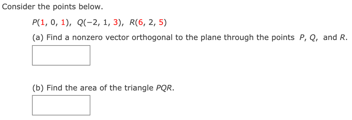 Consider the points below.
P(1, 0, 1), Q(-2, 1, 3), R(6, 2, 5)
(a) Find a nonzero vector orthogonal to the plane through the points P, Q, and R.
(b) Find the area of the triangle PQR.
