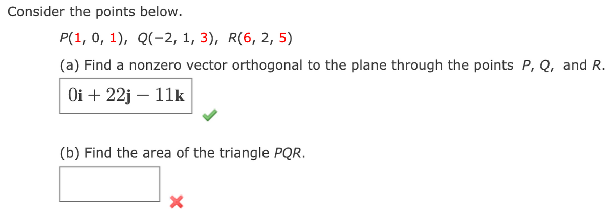 Consider the points below.
Р(1, 0, 1), Q(-2, 1, 3), R(6, 2, 5)
(a) Find a nonzero vector orthogonal to the plane through the points P, Q, and R.
Оi + 22j — 11k
(b) Find the area of the triangle PQR.
