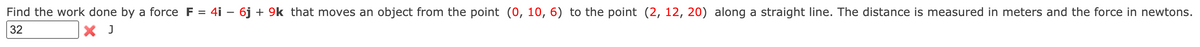 Find the work done by a force F = 4i – 6j + 9k that moves an object from the point (0, 10, 6) to the point (2, 12, 20) along a straight line. The distance is measured in meters and the force in newtons.
32
X J
